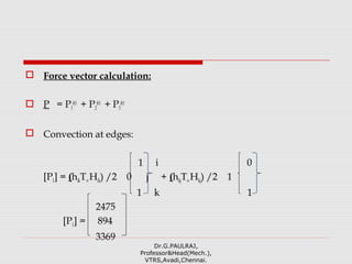  Force vector calculation:
 P = P1
(e)
+ P2
(e)
+ P3
(e)
 Convection at edges:
1 i 0
[P1] = (hikT∞Hik) /2 0 j + (hkjT∞Hkj) /2 1
1 k 1
2475
[P1] = 894
3369
Dr.G.PAULRAJ,
Professor&Head(Mech.),
VTRS,Avadi,Chennai.
 