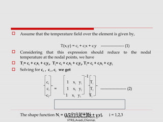  Assume that the temperature field over the element is given by,
T(x,y) = c0 + c1x + c2y ----------------- (1)
 Considering that this expression should reduce to the nodal
temperature at the nodal points, we have
 T1= c0 + c1x1 + c2y1, T2= c0 + c1x2 + c2y2, T3= c0 + c1x3 + c2y3
 Solving for c0 , c1 , c2 we get
-1
c0 1 x1 y1 T1
c1 = 1 x2 y2 T2 ------------------- (2)
c2 1 x3 y3 T3
The shape function Ni = (1/2∆ ) { αi + βix + γiy}, i = 1,2,3Dr.G.PAULRAJ,
Professor&Head(Mech.),
VTRS,Avadi,Chennai.
 
