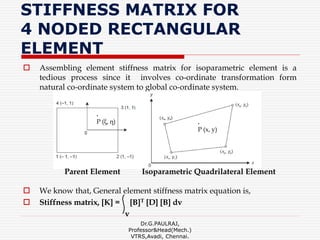 STIFFNESS MATRIX FOR
4 NODED RECTANGULAR
ELEMENT
 Assembling element stiffness matrix for isoparametric element is a
tedious process since it involves co-ordinate transformation form
natural co-ordinate system to global co-ordinate system.
 We know that, General element stiffness matrix equation is,
 Stiffness matrix, [K] = [B]T [D] [B] dv
v
Dr.G.PAULRAJ,
Professor&Head(Mech.)
VTRS,Avadi, Chennai.
.
P (ξ, η) .
P (x, y)
Parent Element Isoparametric Quadrilateral Element
 
