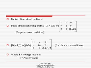  For two dimensional problems,
1 v 0
 Stress-Strain relationship matrix, [D] = E/(1-v2) v 1 0
0 0 (1-v)/2
(For plane stress conditions)
1-v v 0
 [D] = E/(1+v)(1-2v) v 1-v 0 (For plane strain conditions)
0 0 (1-2v)/2
 Where, E = Young’s modulus
v = Poisson’s ratio
Dr.G.PAULRAJ,
Professor&Head(Mech.)
VTRS,Avadi, Chennai.
 