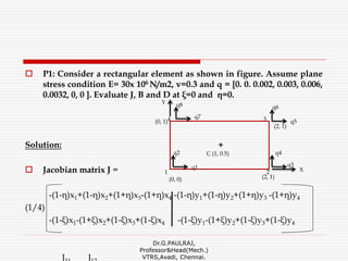  P1: Consider a rectangular element as shown in figure. Assume plane
stress condition E= 30x 106 N/m2, v=0.3 and q = [0. 0. 0.002, 0.003, 0.006,
0.0032, 0, 0 ]. Evaluate J, B and D at ξ=0 and η=0.
Solution:
 Jacobian matrix J =
-(1-η)x1+(1-η)x2+(1+η)x3-(1+η)x4 -(1-η)y1+(1-η)y2+(1+η)y3 -(1+η)y4
(1/4)
-(1-ξ)x1-(1+ξ)x2+(1-ξ)x3+(1-ξ)x4 -(1-ξ)y1-(1+ξ)y2+(1-ξ)y3+(1-ξ)y4
J J
Dr.G.PAULRAJ,
Professor&Head(Mech.)
VTRS,Avadi, Chennai.
q2
+
C (1, 0.5)
q8
(2, 1)(0, 0)
(2, 1)
(0, 1)
q7
q6
q5
q1
Y
q3
q4
X
3
2
4
1
 