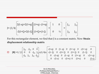 2(1-η)+2(1+η) (1+η) -(1+η) 1 0 J11 J12
J= (1/4) = =
-2(1+ξ)+2(1-ξ) (1+ξ)+(1-ξ) 0 ½ J21 J22
For this rectangular element, we find that J is a constant matrix. Now Strain
displacement relationship matrix
J22 -J12 0 0 -(1-η) 0 (1- η) 0 (1+ η) 0 -(1+ η) 0
 [B] =1/|J| 0 0 -J21 J11 x(1/4)x -(1- ξ) 0 -(1+ ξ) 0 (1+ ξ) 0 (1- ξ) 0
-J21 J11 J22 -J12 0 -(1-η) 0 (1- η) 0 (1+ η) 0 -(1+ η)
0 -(1-ε) 0 -(1+ε) 0 (1+ε) 0 (1-ε)
Dr.G.PAULRAJ,
Professor&Head(Mech.)
VTRS,Avadi, Chennai.
 
