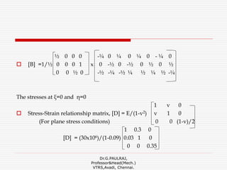½ 0 0 0 -¼ 0 ¼ 0 ¼ 0 - ¼ 0
 [B] =1/½ 0 0 0 1 x 0 -½ 0 -½ 0 ½ 0 ½
0 0 ½ 0 -½ -¼ -½ ¼ ½ ¼ ½ -¼
The stresses at ξ=0 and η=0
1 v 0
 Stress-Strain relationship matrix, [D] = E/(1-v2) v 1 0
(For plane stress conditions) 0 0 (1-v)/2
1 0.3 0
[D] = (30x106)/(1-0.09) 0.03 1 0
0 0 0.35
Dr.G.PAULRAJ,
Professor&Head(Mech.)
VTRS,Avadi, Chennai.
 