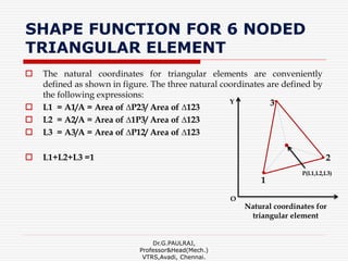 SHAPE FUNCTION FOR 6 NODED
TRIANGULAR ELEMENT
 The natural coordinates for triangular elements are conveniently
defined as shown in figure. The three natural coordinates are defined by
the following expressions:
 L1 = A1/A = Area of ∆P23/ Area of ∆123
 L2 = A2/A = Area of ∆1P3/ Area of ∆123
 L3 = A3/A = Area of ∆P12/ Area of ∆123
 L1+L2+L3 =1
Dr.G.PAULRAJ,
Professor&Head(Mech.)
VTRS,Avadi, Chennai.
Y
O
2
1
3
P(L1,L2,L3)
Natural coordinates for
triangular element
 