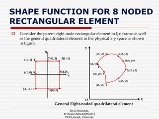 SHAPE FUNCTION FOR 8 NODED
RECTANGULAR ELEMENT
 Consider the parent eight node rectangular element in ξ-η frame as well
as the general quadrilateral element in the physical x-y space as shown
in figure.
Dr.G.PAULRAJ,
Professor&Head(Mech.)
VTRS,Avadi, Chennai.
(-1, 0) 8 6(1,0)
(-1, 1) 4
(-1, -1) 1
3(1,-1)
η
ξ
5(0,-1)
7 (0, 1)
X
Y
6(x6, y6)
(x8, y8) 8
3(x3, y3)(x7, y7) 7
(x4, y4)
4
(x1, y1) 1
5(x5, y5)
2(x2, y2)
O
General Eight-noded quadrilateral element
 