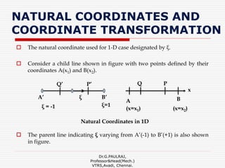 NATURAL COORDINATES AND
COORDINATE TRANSFORMATION
 The natural coordinate used for 1-D case designated by ξ.
 Consider a child line shown in figure with two points defined by their
coordinates A(x1) and B(x2).
 The parent line indicating ξ varying from A’(-1) to B’(+1) is also shown
in figure.
Dr.G.PAULRAJ,
Professor&Head(Mech.)
VTRS,Avadi, Chennai.
Natural Coordinates in 1D
BB’
x
(x=x1)
A
A’ ξ
P’Q’
ξ=1ξ = -1
PQ
(x=x2)
 