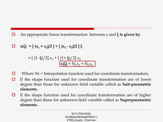  An appropriate linear transformation between x and ξ is given by
 x(ξ) = [ (x1 + x2)/2 ] + [ (x1 - x2)/2 ] ξ
= [ (1- ξ)/2] x1 + [ (1+ ξ)/2] x2
x(ξ) = N1x1 + N2x2
 Where Ni = Interpolation function used for coordinate transformation.
 If the shape function used for coordinate transformation are of lower
degree than those for unknown field variable called as Sub-parametric
elements.
 If the shape function used for coordinate transformation are of higher
degree than those for unknown field variable called as Superparametric
elements.
Dr.G.PAULRAJ,
Professor&Head(Mech.)
VTRS,Avadi, Chennai.
 