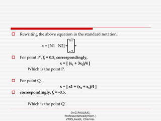  Rewriting the above equation in the standard notation,
x1
x = [N1 N2]
x2
 For point P’, ξ = 0.5, correspondingly,
x = [ (x1 + 3x2)/4 ]
Which is the point P.
 For point Q,
x = [ x1 + (x2 + x1)/4 ]
 correspondingly, ξ = -0.5,
Which is the point Q’.
Dr.G.PAULRAJ,
Professor&Head(Mech.)
VTRS,Avadi, Chennai.
 