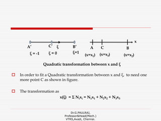  In order to fit a Quadratic transformation between x and ξ, to need one
more point C as shown in figure.
 The transformation as
x(ξ) = Σ Nixi = N1x1 + N2x2 + N3x3
Dr.G.PAULRAJ,
Professor&Head(Mech.)
VTRS,Avadi, Chennai.
Quadratic transformation between x and ξ
BB’
x
(x=x1)
AA’ ξC’
ξ=1ξ = -1
C
(x=x2)ξ = 0 (x=x3)
 