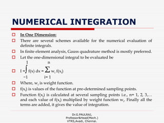 NUMERICAL INTEGRATION
 In One Dimension:
 There are several schemes available for the numerical evaluation of
definite integrals.
 In finite element analysis, Gauss quadrature method is mostly preferred.
 Let the one-dimensional integral to be evaluated be
1 n
 I =∫f(x) dx = Σwi f(xi)
−1 i= 1
 Where, wi is weight function.
 f(xi) is values of the function at pre-determined sampling points.
 Function f(xi) is calculated at several sampling points i.e., n= 1, 2, 3,…
and each value of f(xi) multiplied by weight function wi. Finally all the
terms are added, it gives the value of integration.
Dr.G.PAULRAJ,
Professor&Head(Mech.)
VTRS,Avadi, Chennai.
 