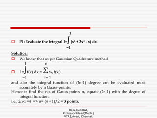 1
 P1: Evaluate the integral I=∫(x4 + 3x3 - x) dx
−1
Solution:
 We know that as per Gaussian Quadrature method
1 n
 I =∫f(x) dx = Σwi f(xi)
−1 i= 1
and also the integral function of (2n-1) degree can be evaluated most
accurately by n Gauss-points.
Hence to find the no. of Gauss-points n, equate (2n-1) with the degree of
integral function.
i.e., 2n-1 =4 => n= (4 + 1)/2 = 3 points.
Dr.G.PAULRAJ,
Professor&Head(Mech.)
VTRS,Avadi, Chennai.
 
