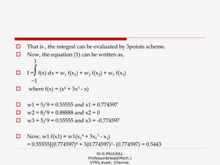  That is , the integral can be evaluated by 3points scheme.
 Now, the equation (1) can be written as,
1
 I =∫f(x) dx = w1 f(x1) + w2 f(x2) + w3 f(x3)
−1
 where f(x) = (x4 + 3x3 - x)
 w1 = 5/9 = 0.55555 and x1 = 0.774597
 w2 = 8/9 = 0.88888 and x2 = 0
 w3 = 5/9 = 0.55555 and x3 = -0.774597
 Now, w1 f(x1) = w1(x1
4 + 3x1
3 - x1)
= 0.55555[(0.774597)4 + 3(0.774597)3- (0.774597) = 0.5443
Dr.G.PAULRAJ,
Professor&Head(Mech.)
VTRS,Avadi, Chennai.
 