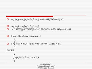  w2 f(x2) = w2(x2
4 + 3x2
3 – x2) = 0.88888(04+3x04-0) =0
 w3 f(x3) = w3(x3
4 + 3x3
3 – x3)
 = 0.55555[(-0.774597)4 + 3(-0.774597)3- (0.774597) = - 0.1443
 Hence the above equation =>
1
 I =∫f(x3
4 + 3x3
3 – x) dx = 0.5443 + 0 – 0.1443 = 0.4
−1
Result:
1
∫f(x3
4 + 3x3
3 – x) dx = 0.4
-1
Dr.G.PAULRAJ,
Professor&Head(Mech.)
VTRS,Avadi, Chennai.
 