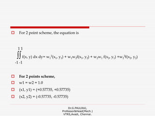  For 2 point scheme, the equation is
1 1
∫∫f(x, y) dx dy= w1
2(x1, y1) + w1w2f(x1, y2) + w2w1 f(x2, y1) +w2
2f(x2, y2)
-1 -1
 For 2 points scheme,
 w1 = w2 = 1.0
 (x1, y1) = (+0.57735, +0.57735)
 (x2, y2) = (-0.57735, -0.57735)
Dr.G.PAULRAJ,
Professor&Head(Mech.)
VTRS,Avadi, Chennai.
 