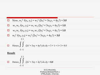  Now, w1
2 f(x1, y1) = w1
2 (2x1
2 + 3x1y1 + 4y1
2) = 3.0
 w1 w2 f(x1, y2) = w1 w2 (2x1
2 + 3x1y2 + 4y2
2) = 1.0
 w2 w1 f(x2, y1) = w2 w1 (2x2
2 + 3x2y1 + 4y1
2) = 1.0
 w2
2 f(x2, y2) = w2
2 (2x2
2 + 3x2y2 + 4y2
2) = 3.0
1 1
 Hence, ∫ ∫ (2x2 + 3xy + 4y2) dx dy = 3 + 1 + 1+ 3 = 8.0
-1 -1
Result:
1 1
 Hence, ∫ ∫ (2x2 + 3xy + 4y2) dx dy = 8.0
-1 -1
Dr.G.PAULRAJ,
Professor&Head(Mech.)
VTRS,Avadi, Chennai.
 