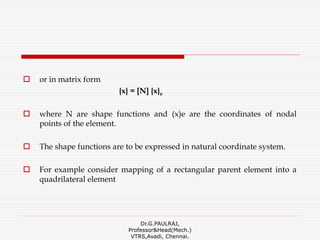  or in matrix form
{x} = [N] {x}e
 where N are shape functions and (x)e are the coordinates of nodal
points of the element.
 The shape functions are to be expressed in natural coordinate system.
 For example consider mapping of a rectangular parent element into a
quadrilateral element
Dr.G.PAULRAJ,
Professor&Head(Mech.)
VTRS,Avadi, Chennai.
 