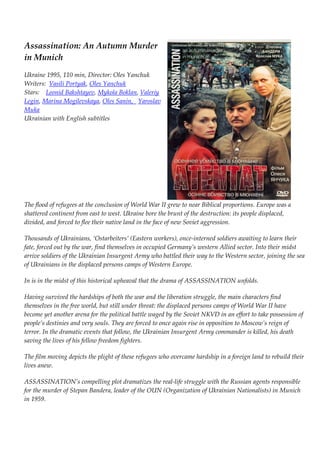 Assassination: An Autumn Murder 
in Munich 
Ukraine 1995, 110 min, Director: Oles Yanchuk 
Writers: Vasili Portyak, Oles Yanchuk 
Stars: Leonid Bakshtayev, Mykola Boklan, Valeriy 
Legin, Marina Mogilevskaya, Oles Sanin, Yaroslav 
Muka 
Ukrainian with English subtitles 
The flood of refugees at the conclusion of World War II grew to near Biblical proportions. Europe was a 
shattered continent from east to west. Ukraine bore the brunt of the destruction: its people displaced, 
divided, and forced to flee their native land in the face of new Soviet aggression. 
Thousands of Ukrainians, ‘Ostarbeiters’ (Eastern workers), once-interned soldiers awaiting to learn their 
fate, forced out by the war, find themselves in occupied Germany’s western Allied sector. Into their midst 
arrive soldiers of the Ukrainian Insurgent Army who battled their way to the Western sector, joining the sea 
of Ukrainians in the displaced persons camps of Western Europe. 
In is in the midst of this historical upheaval that the drama of ASSASSINATION unfolds. 
Having survived the hardships of both the war and the liberation struggle, the main characters find 
themselves in the free world, but still under threat: the displaced persons camps of World War II have 
become yet another arena for the political battle waged by the Soviet NKVD in an effort to take possession of 
people’s destinies and very souls. They are forced to once again rise in opposition to Moscow’s reign of 
terror. In the dramatic events that follow, the Ukrainian Insurgent Army commander is killed, his death 
saving the lives of his fellow freedom fighters. 
The film moving depicts the plight of these refugees who overcame hardship in a foreign land to rebuild their 
lives anew. 
ASSASSINATION’s compelling plot dramatizes the real-life struggle with the Russian agents responsible 
for the murder of Stepan Bandera, leader of the OUN (Organization of Ukrainian Nationalists) in Munich 
in 1959. 
 
