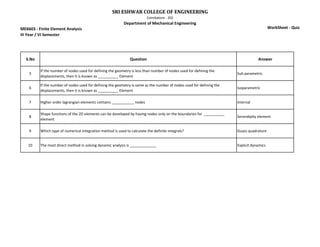 ME6603 - Finite Element Analysis
III Year / VI Semester
SRI ESHWAR COLLEGE OF ENGINEERING
Coimbatore - 202
Department of Mechanical Engineering
WorkSheet - Quiz
S.No Question Answer
5
If the number of nodes used for defining the geometry is less than number of nodes used for defining the
displacements, then it is known as __________ Element
Sub parametric
6
If the number of nodes used for defining the geometry is same as the number of nodes used for defining the
displacements, then it is known as __________ Element
Isoparametric
7 Higher order lagrangian elements contains ___________ nodes Internal
8
Shape functions of the 2D elements can be developed by having nodes only on the boundaries for __________
element
Serendipity element
9 Which type of numerical integration method is used to calculate the definite integrals? Guass quadrature
10 The most direct method in solving dynamic analysis is _____________ Explicit dynamics
 