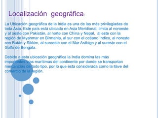 Localización geográfica: 
La Ubicación geográfica de la India es una de las más privilegiadas de 
toda Asia. Este país está ubicado en Asia Meridional, limita al noroeste 
y al oeste con Pakistán, al norte con China y Nepal, al este con la 
región de Myanmar en Birmania, al sur con el océano Indico, al noreste 
con Bután y Sikkim, al suroeste con el Mar Arábigo y al sureste con el 
Golfo de Bengala. 
Debido a esta ubicación geográfica la India domina las más 
importantes vías marítimas del continente por donde se transportan 
mercancías de todo tipo, por lo que esta considerada como la llave del 
comercio de la región. 
 