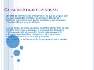 CARACTERÍSTICAS CLIMÁTICAS: 
El clima de la India varía ampliamente, ya que es un país con 
una gran diversidad climática. Su situación geográfica y 
geológica le permiten tener zonas tropicales y sub-tropicales, 
zonas templadas, y zonas alpinas. 
De esta forma, en India es posible encontrar climas fríos de alta 
montaña (con nieve y glaciares) a unos cuántos decenas o 
centenares de kilómetros de los climas más calurosos de 
la llanura Indo-Gangética. India tiene cuatro estaciones, 
el invierno, el verano, el monzón, y el otoño 
Por otra parte, la india es uno de los países mas calurosos del 
mundo. 
 