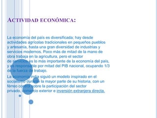 ACTIVIDAD ECONÓMICA: 
La economía del país es diversificada; hay desde 
actividades agrícolas tradicionales en pequeños pueblos 
y artesanía, hasta una gran diversidad de industrias y 
servicios modernos. Poco más de mitad de la mano de 
obra trabaja en la agricultura, pero el sector 
de servicios es lo más importante de la economía del país, 
y es responsable por mitad del PIB nacional, ocupando 1/3 
de la fuerza de trabajo. 
La economía india siguió un modelo inspirado en el 
socialismo durante la mayor parte de su historia, con un 
férreo control sobre la participación del sector 
privado, comercio exterior e inversión extranjera directa. 
 