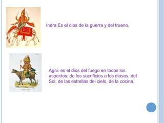 Indra:Es el dios de la guerra y del trueno. 
Agni: es el dios del fuego en todos los 
aspectos: de los sacrificios a los dioses, del 
Sol, de las estrellas del cielo, de la cocina. 
 