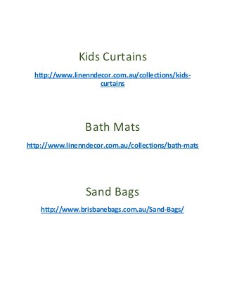 Kids Curtains
http://www.linenndecor.com.au/collections/kids-
curtains
Bath Mats
http://www.linenndecor.com.au/collections/bath-mats
Sand Bags
http://www.brisbanebags.com.au/Sand-Bags/
 