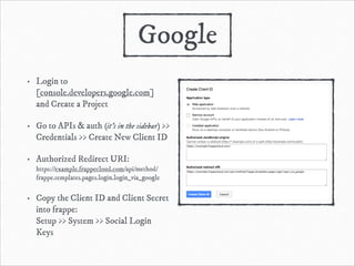 Google
•

Login to
[console.developers.google.com]  
and Create a Project

•

Go to APIs & auth (it’s in the sidebar) >>
Credentials >> Create New Client ID

•

Authorized Redirect URI: 
https://example.frappecloud.com/api/method/
frappe.templates.pages.login.login_via_google

•

Copy the Client ID and Client Secret
into frappe: 
Setup >> System >> Social Login
Keys

 