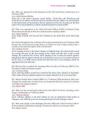 Q1. Who was appointed as the Chairman of the 7th Central Pay Commission on 4
February 2014?
Ans. Ashok Kumar Mathur
Note: He is the former Supreme Court Justice. Vivek Rae, the Petroleum and
Natural Gas Secretary will be the full time member director. Officer on Special Duty
in the Department of Expenditure, Meena Agarwal will be the Secretary of the Pay
panel. Its recommendation would be implemented from 1 January 2016.
Q2. Who was appointed as the Chief Executive Officer (CEO) of Internet Giant
Microsoft by the Board of Directors of Microsoft on 4 January 2014?
Ans. Satya Nadella
Note: Satya Nadella will succeed Steve Ballmer as the third CEO of the Microsoft
firm.
Q3. Kumar Sangakkara, the cricketer of Sri Lankan national team on 7 February 2014
became the second person in the history of Cricket to score a triple century and a
century in the same test match. Who was the first?
Ans. Graham Gooch
Note: Graham Gooch is the former skipper of England team. He achieved this reach
by scoring 319 runs in the first inning of the match and 105 runs in the second
innings. He achieved this record, while playing in the second test match against
Bangladesh. But he failed to break the record of most runs in a Test match of Gooch
by 32 runs as in 1990, Gooch scored 333 and 123 runs in two innings, which on
aggregated becomes 456 runs.
Q4. Who has been awarded the Amazing Indian Award on 6 February 2014 by Vice
President of India, M Hamid Ansari?
Ans. Arunima Sinha
Note: Amazing Indian Award was instituted by Times Now channel in September
2012. Sinha is the first Indian amputee to conquer Mount Everest on 21 may 2013.
Q5. Maruti Suzuki India Limited (MSIL) on 7 February 2014 announced that it has
stopped the production of which iconic car brand that had been carrier for millions
of middle class Indian families?
Ans. Maruti 800
Q6. Who won his second gold medal at the Inter Shoot Tri Series shooting at The
Hague, Netherlands on 7 February 2014?
Ans. Abhinav Bindra
Note: Abhinav Bindra is the first Indian to win an individual Gold medal in
Olympic, since 1900 the year our country participated in the Olympic Games.
Q7. Who took charge as the Managing Director (MD) and Chief Executive Officer
(CEO) of Multi Commodity Exchange of India Ltd. (MCX) on 1 February 2014?
Ans. Manoj Vaish
Study materials by “Letz Talk”
 