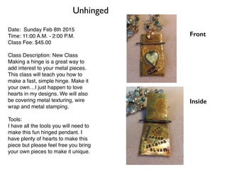 Date: Sunday Feb 8th 2015
Time: 11:00 A.M. - 2:00 P.M.
Class Fee: $45.00
Class Description: New Class
Making a hinge is a great way to
add interest to your metal pieces.
This class will teach you how to
make a fast, simple hinge. Make it
your own…I just happen to love
hearts in my designs. We will also
be covering metal texturing, wire
wrap and metal stamping.
Tools:
I have all the tools you will need to
make this fun hinged pendant. I
have plenty of hearts to make this
piece but please feel free you bring
your own pieces to make it unique.
Unhinged
Front
Inside
 