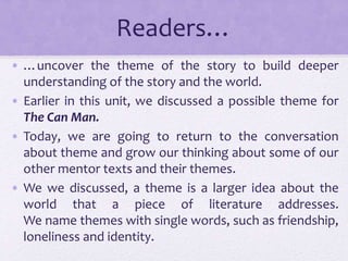 Readers…
• …uncover the theme of the story to build deeper
understanding of the story and the world.
• Earlier in this unit, we discussed a possible theme for
The Can Man.
• Today, we are going to return to the conversation
about theme and grow our thinking about some of our
other mentor texts and their themes.
• We we discussed, a theme is a larger idea about the
world that a piece of literature addresses.
We name themes with single words, such as friendship,
loneliness and identity.
 