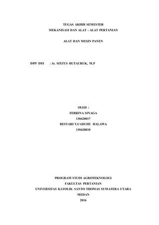 TUGAS AKHIR SEMESTER
MEKANISASI DAN ALAT - ALAT PERTANIAN
ALAT DAN MESIN PANEN
DPP/ DPJ : Ir. SIXTUS HUTAURUK, M.P
OLEH :
FEBRINA SINAGA
130420017
BESTARI YA'ADUHU HALAWA
130420010
PROGRAM STUDI AGROTEKNOLOGI
FAKULTAS PERTANIAN
UNIVERSITAS KATOLIK SANTO THOMAS SUMATERA UTARA
MEDAN
2016
 