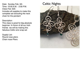 Celtic NightsDate: Sunday Feb. 5th
Time: 10:00 A.M. - 2:00 P.M.
Class Fee: $35
Includes all supplies to make this
complete set excluding the neck
chain for the pendant
Description:
This class is great for the absolute
beginner. In honor of all our Irish
friends we will be making this
fabulous Celtic wire wrap set
Supply List:
Round nose pliers
Chain nose Pliers
 
