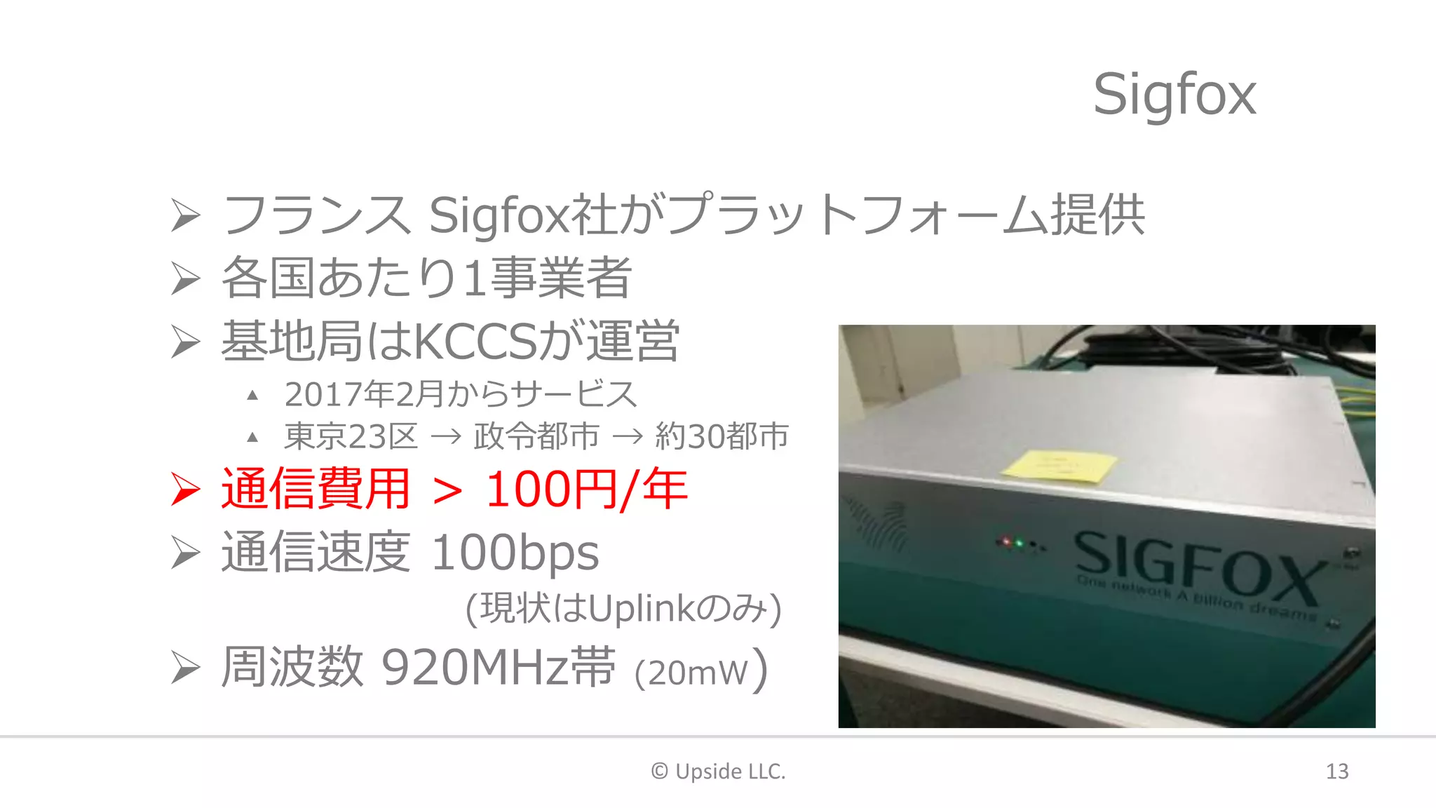 Sigfox
 フランス Sigfox社がプラットフォーム提供
 各国あたり1事業者
 基地局はKCCSが運営
▴ 2017年2月からサービス
▴ 東京23区 → 政令都市 → 約30都市
 通信費用 > 100円/年
 通信速度 100bps
(現状はUplinkのみ)
 周波数 920MHz帯 (20mW)
© Upside LLC. 13
 