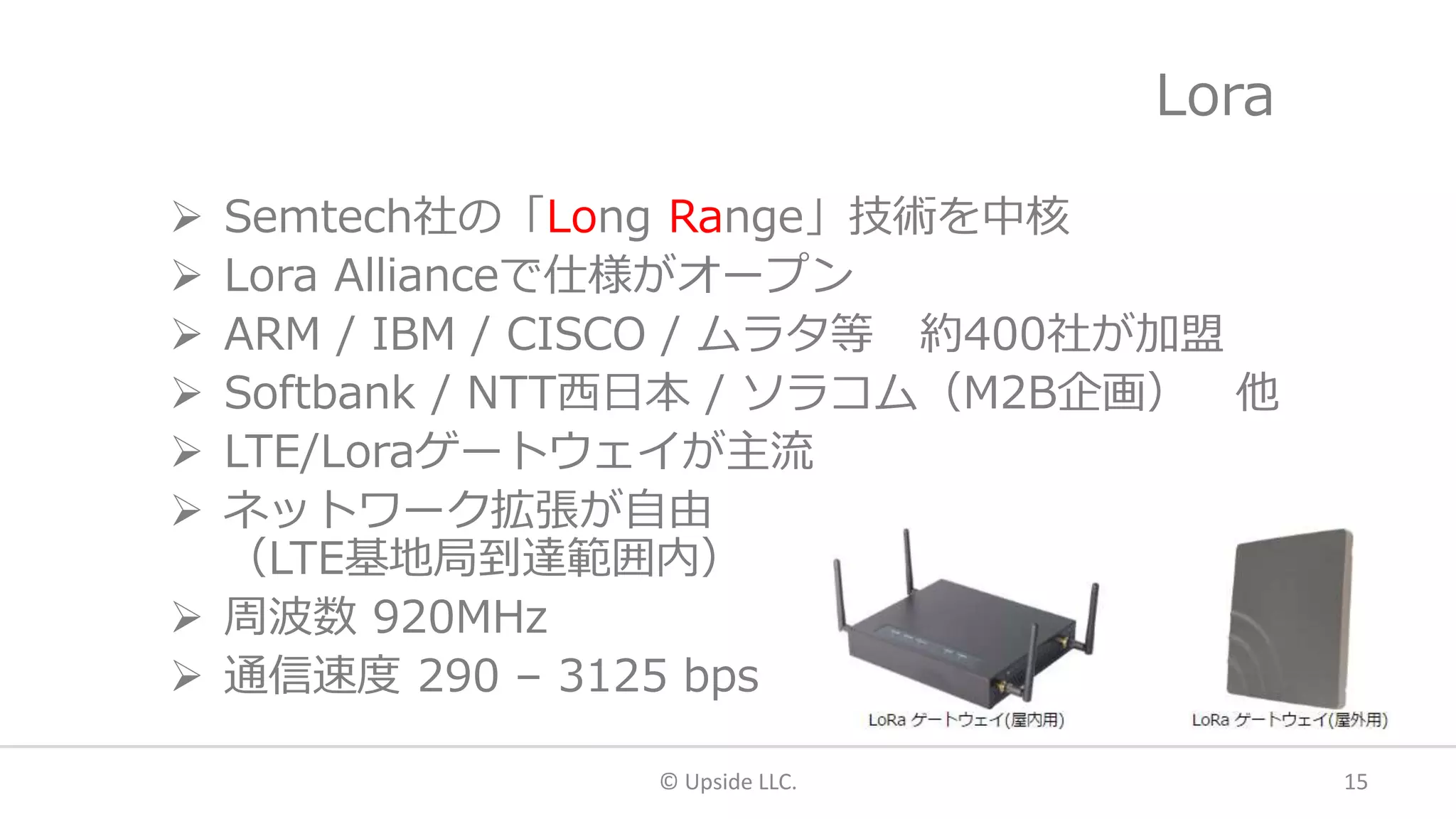 Lora
 Semtech社の「Long Range」技術を中核
 Lora Allianceで仕様がオープン
 ARM / IBM / CISCO / ムラタ等 約400社が加盟
 Softbank / NTT西日本 / ソラコム（M2B企画） 他
 LTE/Loraゲートウェイが主流
 ネットワーク拡張が自由
（LTE基地局到達範囲内）
 周波数 920MHz
 通信速度 290 – 3125 bps
© Upside LLC. 15
 