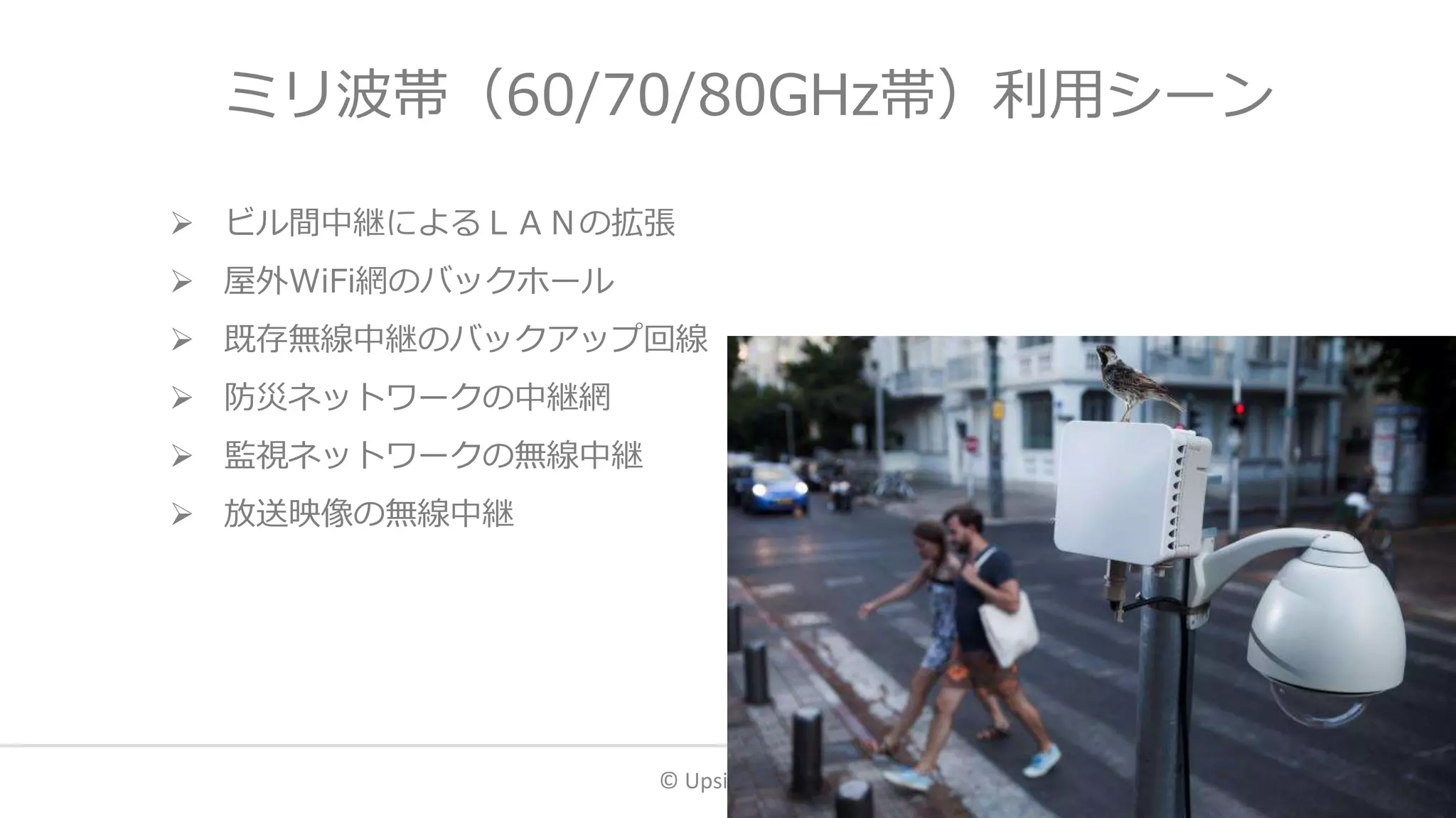 ミリ波帯（60/70/80GHz帯）利用シーン
 ビル間中継によるＬＡＮの拡張
 屋外WiFi網のバックホール
 既存無線中継のバックアップ回線
 防災ネットワークの中継網
 監視ネットワークの無線中継
 放送映像の無線中継
© Upside LLC. 28
 
