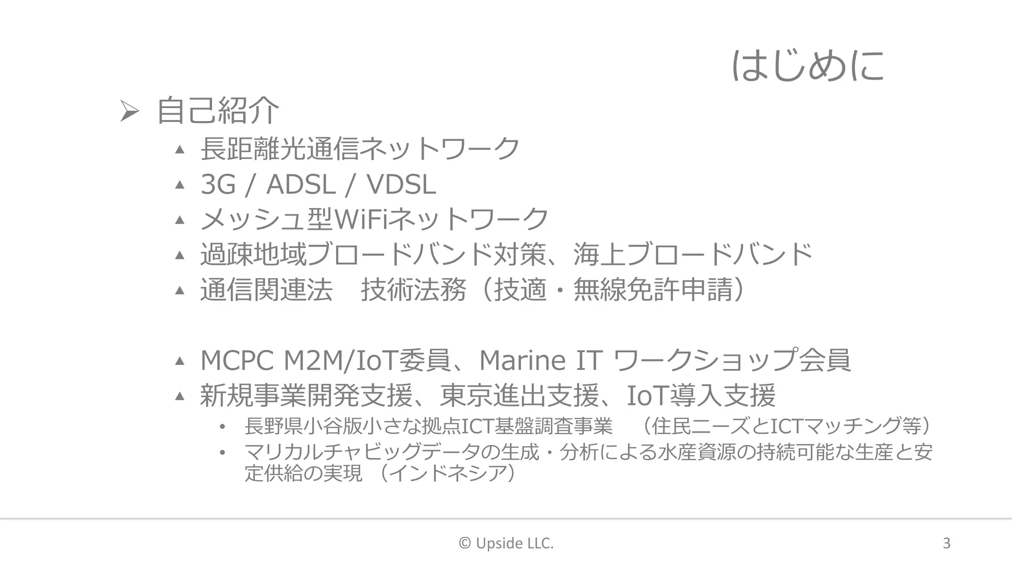 はじめに
 自己紹介
▴ 長距離光通信ネットワーク
▴ 3G / ADSL / VDSL
▴ メッシュ型WiFiネットワーク
▴ 過疎地域ブロードバンド対策、海上ブロードバンド
▴ 通信関連法 技術法務（技適・無線免許申請）
▴ MCPC M2M/IoT委員、Marine IT ワークショップ会員
▴ 新規事業開発支援、東京進出支援、IoT導入支援
• 長野県小谷版小さな拠点ICT基盤調査事業 （住民ニーズとICTマッチング等）
• マリカルチャビッグデータの生成・分析による水産資源の持続可能な生産と安
定供給の実現 （インドネシア）
© Upside LLC. 3
 
