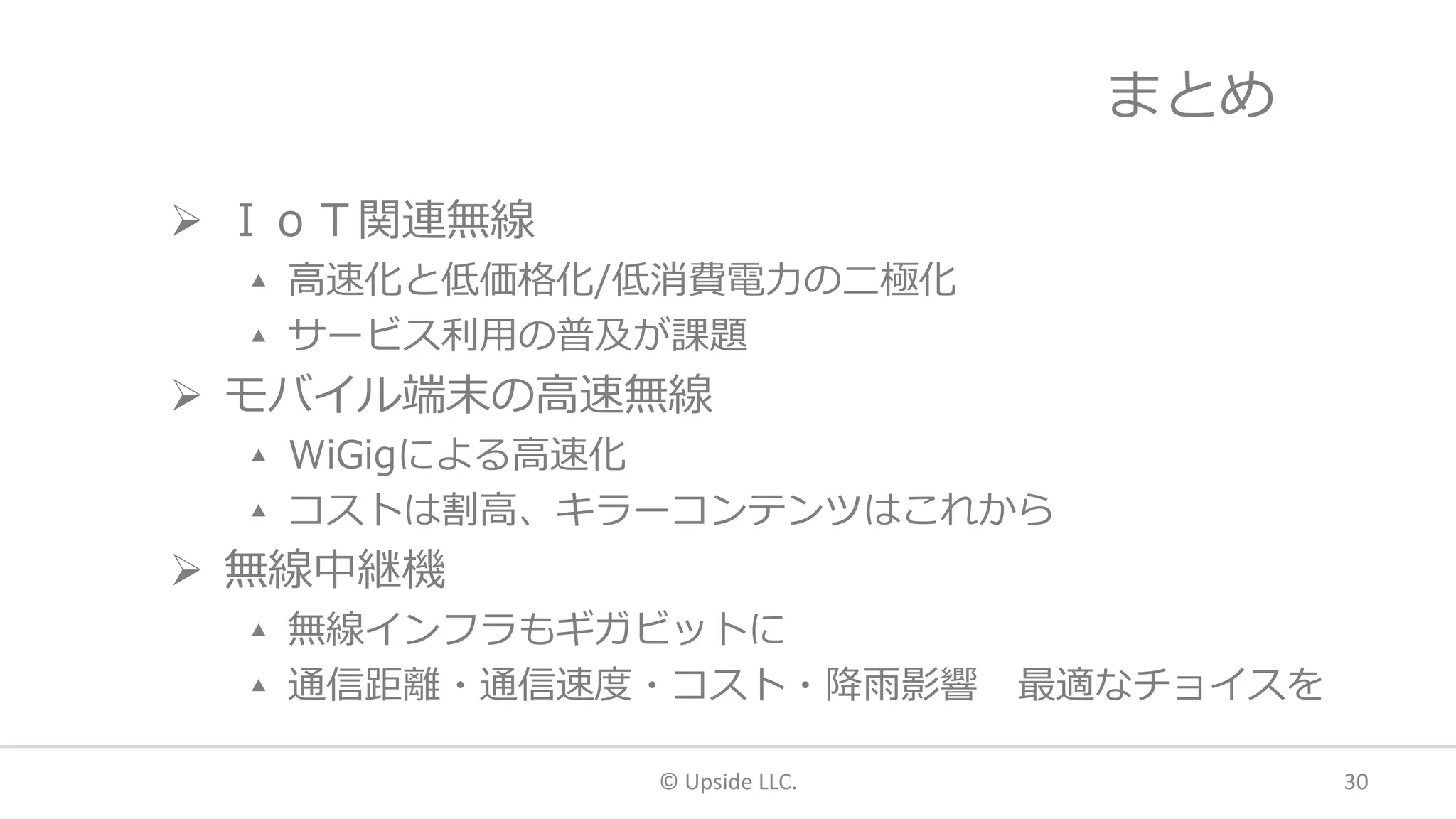 まとめ
 ＩｏＴ関連無線
▴ 高速化と低価格化/低消費電力の二極化
▴ サービス利用の普及が課題
 モバイル端末の高速無線
▴ WiGigによる高速化
▴ コストは割高、キラーコンテンツはこれから
 無線中継機
▴ 無線インフラもギガビットに
▴ 通信距離・通信速度・コスト・降雨影響 最適なチョイスを
© Upside LLC. 30
 