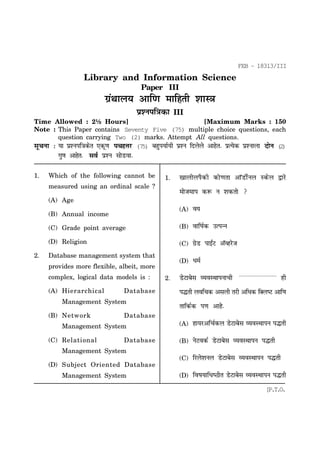 FEB - 18313/III

Library and Information Science
Paper III

xzaFkky; vkf.k ekfgrh 'kkL=
iz'uif=dk

III

Time Allowed : 2½ Hours]
[Maximum Marks : 150
Note : This Paper contains Seventy Five (75) multiple choice questions, each
question carrying Two (2) marks. Attempt All questions.
lwpuk % ;k iz'uif=dsr ,dw.k ipgŸkj (75) cgqi;kZ;h iz'u fnysys vkgsr- izR;sd iz'ukyk nksu (2)

xq.k vkgsr- loZ iz'u lksMok1.

Which of the following cannot be

1.

measured using an ordinal scale ?

[kkyhyiSdh dks.krk vkWMhZuy Ldsy }kjs
eksteki d: u 'kdrks 

(A) Age
(A)

o;

(C) Grade point average

(B)

okf"kZd mRiUu

(D) Religion

(C)

xzsM ikb±V vWOgjst

(D)

/keZ

(B) Annual income

2.

Database management system that
provides more flexible, albeit, more
complex, logical data models is :
(A) Hierarchical

2.

iºrh yofpd vlyh rjh vf/kd fDy"V vkf.k

Database

Management System
(B) Network

MsVkcsl O;oLFkkiukph ----------------------- gh

rkfdZd i.k vkgs-

Database
(A)

fjys'kuy MsVkcsl O;oLFkkiu iºrh

(D)

Database

usVodZ MsVkcsl O;oLFkkiu iºrh

(C)

(C) Relational

gk;jvfpZdy MsVkcsl O;oLFkkiu iºrh

(B)

Management System

fo"k;kf/k"Bhr MsVkcsl O;oLFkkiu iºrh

Management System
(D) Subject Oriented Database
Management System
1

[P.T.O.

 