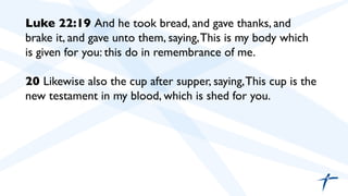 Luke 22:19 And he took bread, and gave thanks, and
brake it, and gave unto them, saying,This is my body which
is given for you: this do in remembrance of me.	

	

20 Likewise also the cup after supper, saying,This cup is the
new testament in my blood, which is shed for you.	

	

	

 