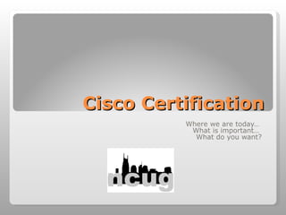 Cisco Certification Where we are today…  What is important…  What do you want? 
