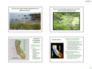 1/6/2013



            But the CA coast inspires gardeners for a                                                                                            Some of our best native groundcovers come from
                       different reason…                                                                                                                the N. & Central California coast




    http://blog.travelpod.com/travel-photo/ranlo/2/1279124248/northern-california-coast.jpg/tpod.html
                                                                                                                                                 © Br. Alfred Brousseau, Saint Mary's College
                                                                                                                   © Project SOUND                                                                                                      © Project SOUND




                                                                                                              Central &                                                                                      ZONE 16: Central and Northern
                                                                                                                                        Sunset Zones                                                          California Coast thermal belts
                                                                                                             N. Maritime
                                                                                                                                                                                                                Thermal belts (slopes from which cold
                                                                                                             Chaparral                                                                                           air drains) in a coastal climate
                                                                                                                                                                                                                Ocean dominated about 85 % of the
                                                                                                         “within the zone of                                                                                    time and by inland weather about 15%
                                                                                                          summer fog incursion”                                                                                 A summer afternoon wind
                                                                                                                                                                                                                More summer heat than Zone 17;
                                                                                                         Features:                                                                                              warmer winters than inland
                                                                                                            greater exposure to                                                                                Cooler summers than Zones 22-24
                                                                                                             summer fog,
                                                                                                             humidity                                                                                        ZONE 17: Marine effects in
                                                                                                            mild temps. and                                                                                  Southern Oregon, Northern and
                                                                                                             moderate drought                                                                                 Central California
                                                                                                             pressures
                                                                                                                                                                                                                Mild, wet, almost frostless winters;
                                                                                                            adaptations to                                                                                      cool summers w/ frequent fog or wind.
                                                                                                             different
                                                                                                                                                                                                                Muted sunlight much of the year
                                                                                                             disturbance regimes
                                                                                                             (less frequent fire).   http://www.digitalseed.com/gardener/climate/plantclimate_map_ca.html
                                                                                                                                                                                                                Summer highs ~ 65-70º F

                                                                                                                   © Project SOUND                                                                                                      © Project SOUND
http://www.elkhornsloughctp.org/reference/subissue_detail.php?SUBISSUE_ID=1




                                                                                                                                                                                                                                                                2
 