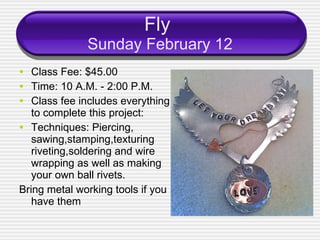 Fly  Sunday February 12 Class Fee: $45.00 Time: 10 A.M. - 2:00 P.M. Class fee includes everything to complete this project: Techniques: Piercing, sawing,stamping,texturing  riveting,soldering and wire wrapping as well as making your own ball rivets. Bring metal working tools if you have them 