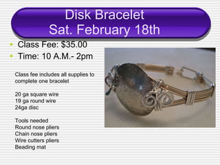 Disk Bracelet Sat. February 18th Class Fee: $35.00 Time: 10 A.M.- 2pm Class fee includes all supplies to complete one bracelet 20 ga square wire 19 ga round wire 24ga disc Tools needed Round nose pliers Chain nose pliers Wire cutters pliers Beading mat 