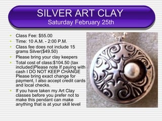 SILVER ART CLAY   Saturday February 25th Class Fee: $55.00 Time: 10 A.M. - 2:00 P.M. Class fee does not include 15 grams Silver($49.50) Please bring your clay keepers  Total cost of class:$104.50 (tax included)Please note If paying with cash I DO NOT KEEP CHANGE Please bring exact change for payment, I also accept credit cards and local checks. If you have taken my Art Clay classes before you prefer not to make this pendant can make anything that is at your skill level 