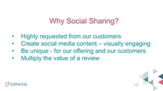 Why Social Sharing?
• Highly requested from our customers
• Create social media content – visually engaging
• Be unique - for our offering and our customers
• Multiply the value of a review
 