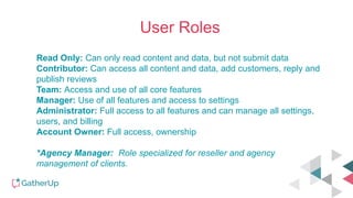 User Roles
Read Only: Can only read content and data, but not submit data
Contributor: Can access all content and data, add customers, reply and
publish reviews
Team: Access and use of all core features
Manager: Use of all features and access to settings
Administrator: Full access to all features and can manage all settings,
users, and billing
Account Owner: Full access, ownership
*Agency Manager: Role specialized for reseller and agency
management of clients.
 