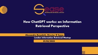 Alessandro Benedetti, Director @ Sease
21/02/2023
London Information Retrieval Meetup
How ChatGPT works: an Information
Retrieval Perspective
 