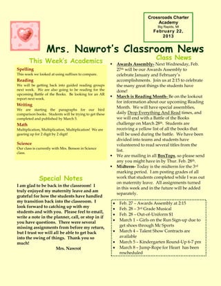 Crossroads Charter
                                                                                 Academy
                                                                                  Big Rapids, MI
                                                                               February 22,
                                                                                  2013


                  Mrs. Nawrot’s Classroom News
                                                                                 Class News
       This Week’s Academics                                Awards Assembly- Next Wednesday, Feb.
Spelling                                                     27th will be our Awards Assembly to
This week we looked at using suffixes to compare.            celebrate January and February’s
Reading                                                      accomplishments. Join us at 2:15 to celebrate
We will be getting back into guided reading groups           the many great things the students have
next week. We are also going to be reading for the           done!
upcoming Battle of the Books. Be looking for an AR
report next week.
                                                            March is Reading Month- Be on the lookout
                                                             for information about our upcoming Reading
Writing
                                                             Month. We will have special assemblies,
We are starting the paragraphs for our bird
comparison books. Students will be trying to get these       daily Drop Everything And Read times, and
completed and published by March 5.                          we will end with a Battle of the Books
Math                                                         challenge on March 28th. Students are
Multiplication, Multiplication, Multiplication! We are       receiving a yellow list of all the books that
gearing up for 2 digit by 2 digit!                           will be used during the battle. We have been
                                                             divided into teams and students have
Science                                                      volunteered to read several titles from the
Our class is currently with Mrs. Benson in Science
                                                             list.
class.
                                                            We are mailing in all BoxTops, so please send
                                                             any you might have in by Thur. Feb. 28th.
                                                            Midterm- Today is the midterm for the 3rd
                                                             marking period. I am posting grades of all
             Special Notes                                   work that students completed while I was out
                                                             on maternity leave. All assignments turned
I am glad to be back in the classroom! I
                                                             in this week and in the future will be added
truly enjoyed my maternity leave and am
                                                             separately.
grateful for how the students have handled
my transition back into the classroom. I                      Feb. 27 – Awards Assembly at 2:15
look forward to catching up with my
                                                              Feb. 28 – 3rd Grade Musical
students and with you. Please feel to email,
                                                              Feb. 28 –IMPORTANT DATES
                                                                        Out-of-Uniform $1
write a note in the planner, call, or stop in if
                                                              March 1 – Girls on the Run Sign-up due to
you have questions. There were several
missing assignments from before my return,                    get shoes through Mc Sports
but I trust we will all be able to get back                   March 4 – Talent Show Contracts are
into the swing of things. Thank you so                        available
much!                                                         March 5 – Kindergarten Round-Up 6-7 pm
                     Mrs. Nawrot                              March 8 – Jump-Rope for Heart has been
                                                              rescheduled
 