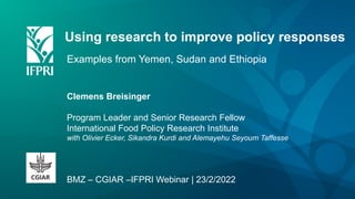 Using research to improve policy responses
Examples from Yemen, Sudan and Ethiopia
Clemens Breisinger
Program Leader and Senior Research Fellow
International Food Policy Research Institute
with Olivier Ecker, Sikandra Kurdi and Alemayehu Seyoum Taffesse
BMZ – CGIAR –IFPRI Webinar | 23/2/2022
 